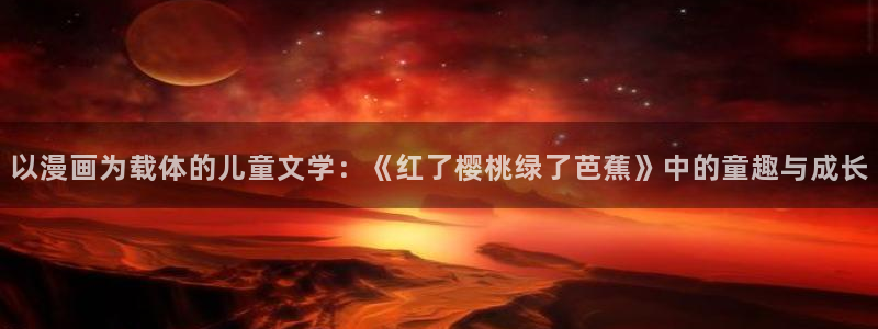 腐漫画网址：以漫画为载体的儿童文学：《红了樱桃绿了芭蕉》中的童趣与成长