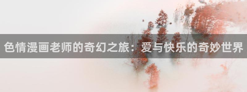 腐漫画cc网：色情漫画老师的奇幻之旅：爱与快乐的奇妙世界